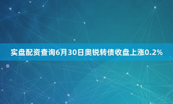 实盘配资查询6月30日奥锐转债收盘上涨0.2%