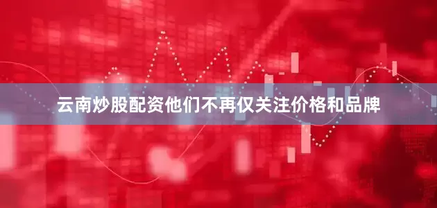 云南炒股配资他们不再仅关注价格和品牌