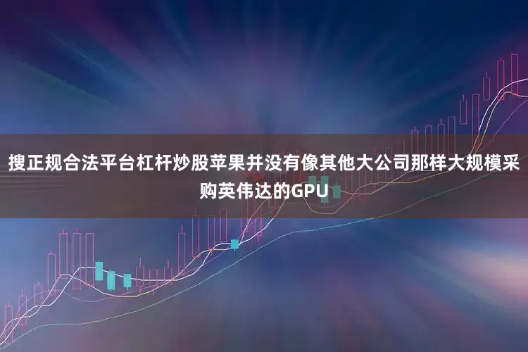 搜正规合法平台杠杆炒股苹果并没有像其他大公司那样大规模采购英伟达的GPU