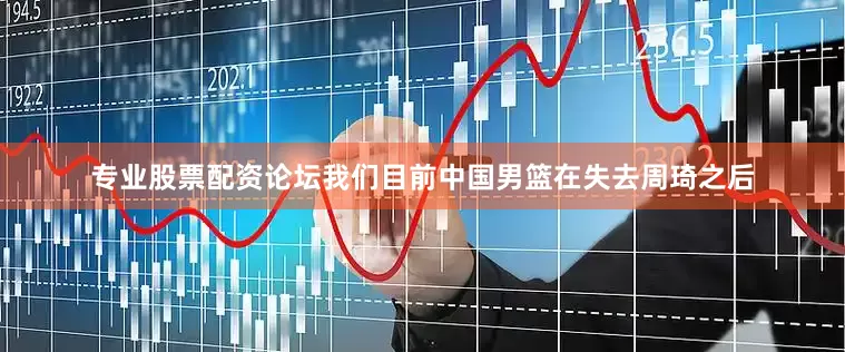 专业股票配资论坛我们目前中国男篮在失去周琦之后
