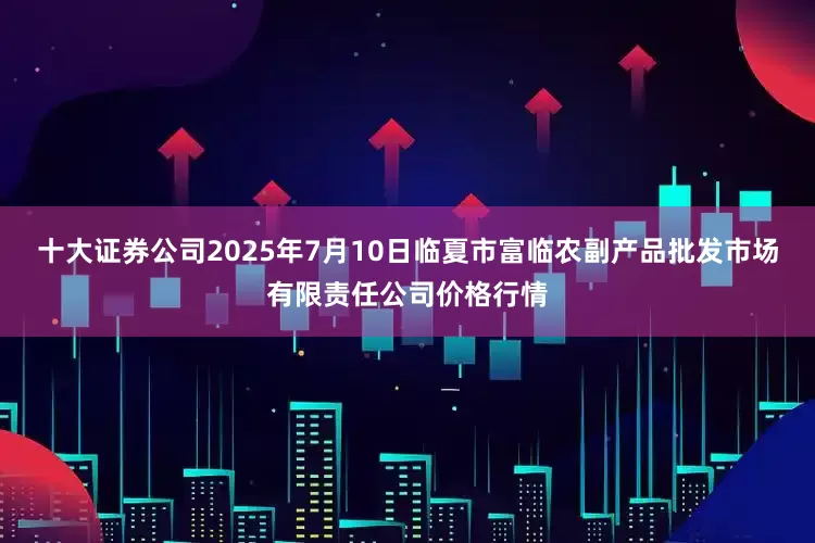 十大证券公司2025年7月10日临夏市富临农副产品批发市场有限责任公司价格行情