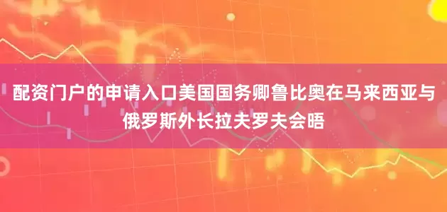 配资门户的申请入口美国国务卿鲁比奥在马来西亚与俄罗斯外长拉夫罗夫会晤