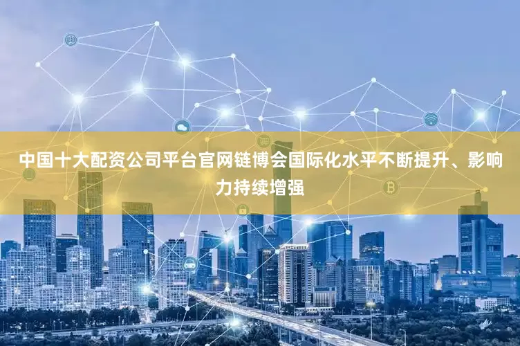 中国十大配资公司平台官网链博会国际化水平不断提升、影响力持续增强