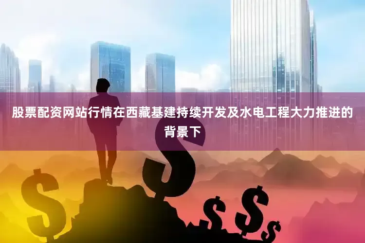 股票配资网站行情在西藏基建持续开发及水电工程大力推进的背景下