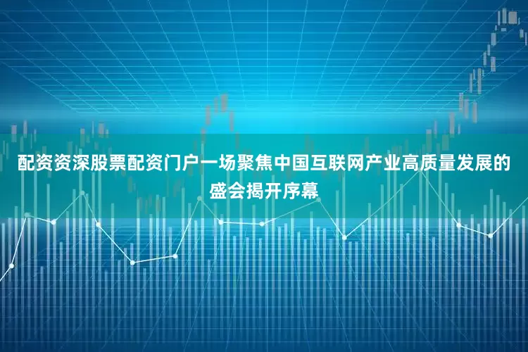 配资资深股票配资门户一场聚焦中国互联网产业高质量发展的盛会揭开序幕
