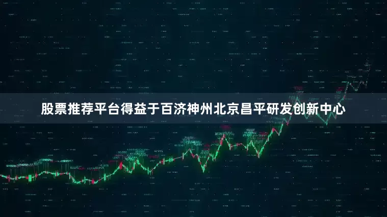 股票推荐平台得益于百济神州北京昌平研发创新中心