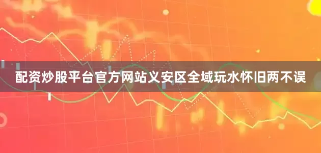 配资炒股平台官方网站义安区全域玩水怀旧两不误