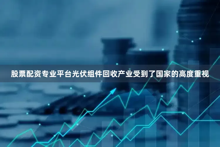 股票配资专业平台光伏组件回收产业受到了国家的高度重视