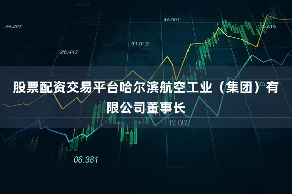 股票配资交易平台哈尔滨航空工业（集团）有限公司董事长
