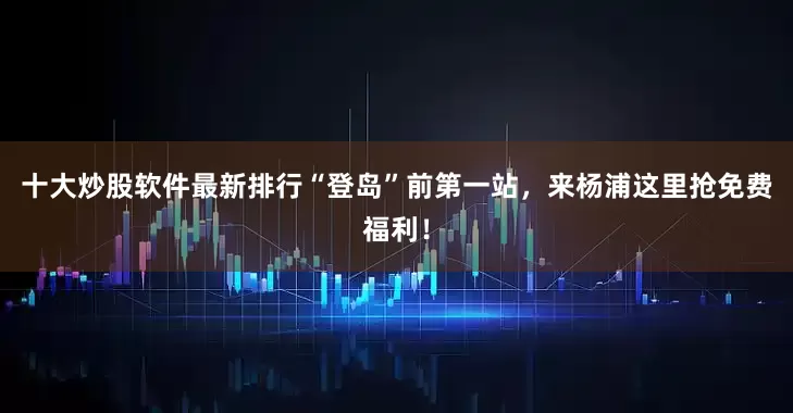 十大炒股软件最新排行“登岛”前第一站，来杨浦这里抢免费福利！